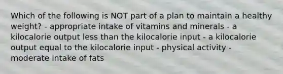 Which of the following is NOT part of a plan to maintain a healthy weight? - appropriate intake of vitamins and minerals - a kilocalorie output less than the kilocalorie input - a kilocalorie output equal to the kilocalorie input - physical activity - moderate intake of fats