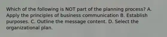 Which of the following is NOT part of the planning process? A. Apply the principles of business communication B. Establish purposes. C. Outline the message content. D. Select the organizational plan.