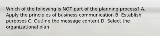 Which of the following is NOT part of the planning process? A. Apply the principles of business communication B. Establish purposes C. Outline the message content D. Select the organizational plan