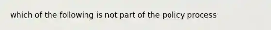 which of the following is not part of the policy process