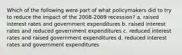 Which of the following were part of what policymakers did to try to reduce the impact of the 2008-2009 recession? a. raised interest rates and government expenditures b. raised interest rates and reduced government expenditures c. reduced interest rates and raised government expenditures d. reduced interest rates and government expenditures