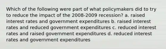 Which of the following were part of what policymakers did to try to reduce the impact of the 2008-2009 recession? a. raised interest rates and government expenditures b. raised interest rates and reduced government expenditures c. reduced interest rates and raised government expenditures d. reduced interest rates and government expenditures