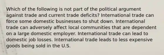 Which of the following is not part of the political argument against trade and current trade​ deficits? International trade can force some domestic businesses to shut down. International trade can adversely affect local communities that are dependent on a large domestic employer. International trade can lead to domestic job losses. International trade leads to less expensive goods being sold in the U.S.