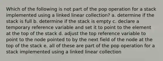 Which of the following is not part of the pop operation for a stack implemented using a linked linear collection? a. determine if the stack is full b. determine if the stack is empty c. declare a temporary reference variable and set it to point to the element at the top of the stack d. adjust the top reference variable to point to the node pointed to by the next field of the node at the top of the stack e. all of these are part of the pop operation for a stack implemented using a linked linear collection