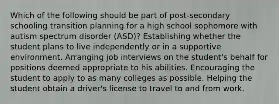 Which of the following should be part of post-secondary schooling transition planning for a high school sophomore with autism spectrum disorder (ASD)? Establishing whether the student plans to live independently or in a supportive environment. Arranging job interviews on the student's behalf for positions deemed appropriate to his abilities. Encouraging the student to apply to as many colleges as possible. Helping the student obtain a driver's license to travel to and from work.