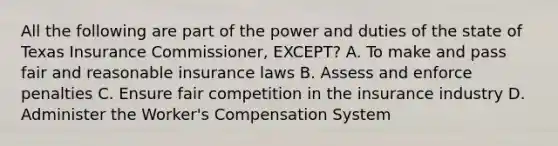 All the following are part of the power and duties of the state of Texas Insurance Commissioner, EXCEPT? A. To make and pass fair and reasonable insurance laws B. Assess and enforce penalties C. Ensure fair competition in the insurance industry D. Administer the Worker's Compensation System