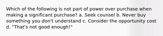 Which of the following is not part of power over purchase when making a significant purchase? a. Seek counsel b. Never buy something you don't understand c. Consider the opportunity cost d. "That's not good enough!"