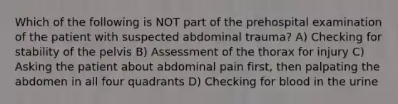 Which of the following is NOT part of the prehospital examination of the patient with suspected abdominal trauma? A) Checking for stability of the pelvis B) Assessment of the thorax for injury C) Asking the patient about abdominal pain first, then palpating the abdomen in all four quadrants D) Checking for blood in the urine