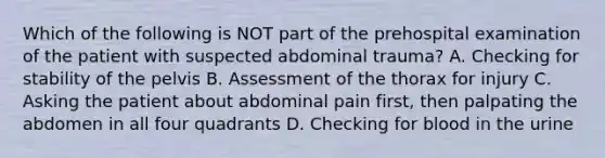 Which of the following is NOT part of the prehospital examination of the patient with suspected abdominal​ trauma? A. Checking for stability of the pelvis B. Assessment of the thorax for injury C. Asking the patient about abdominal pain​ first, then palpating the abdomen in all four quadrants D. Checking for blood in the urine