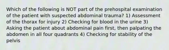 Which of the following is NOT part of the prehospital examination of the patient with suspected abdominal​ trauma? 1) Assessment of the thorax for injury 2) Checking for blood in the urine 3) Asking the patient about abdominal pain​ first, then palpating the abdomen in all four quadrants 4) Checking for stability of the pelvis