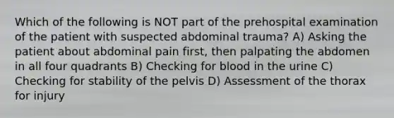 Which of the following is NOT part of the prehospital examination of the patient with suspected abdominal trauma? A) Asking the patient about abdominal pain first, then palpating the abdomen in all four quadrants B) Checking for blood in the urine C) Checking for stability of the pelvis D) Assessment of the thorax for injury