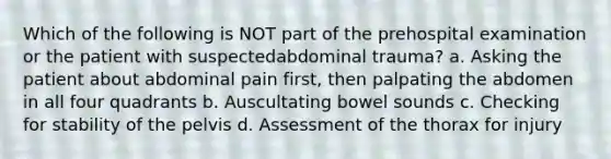 Which of the following is NOT part of the prehospital examination or the patient with suspectedabdominal trauma? a. Asking the patient about abdominal pain first, then palpating the abdomen in all four quadrants b. Auscultating bowel sounds c. Checking for stability of the pelvis d. Assessment of the thorax for injury