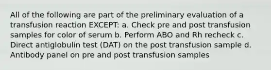 All of the following are part of the preliminary evaluation of a transfusion reaction EXCEPT: a. Check pre and post transfusion samples for color of serum b. Perform ABO and Rh recheck c. Direct antiglobulin test (DAT) on the post transfusion sample d. Antibody panel on pre and post transfusion samples