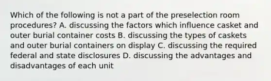 Which of the following is not a part of the preselection room procedures? A. discussing the factors which influence casket and outer burial container costs B. discussing the types of caskets and outer burial containers on display C. discussing the required federal and state disclosures D. discussing the advantages and disadvantages of each unit