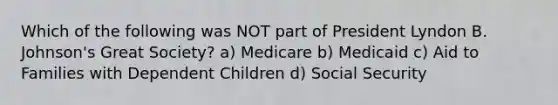 Which of the following was NOT part of President Lyndon B. Johnson's Great Society? a) Medicare b) Medicaid c) Aid to Families with Dependent Children d) Social Security