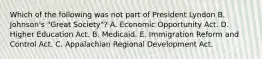 Which of the following was not part of President Lyndon B. Johnson's "Great Society"? A. Economic Opportunity Act. D. Higher Education Act. B. Medicaid. E. Immigration Reform and Control Act. C. Appalachian Regional Development Act.