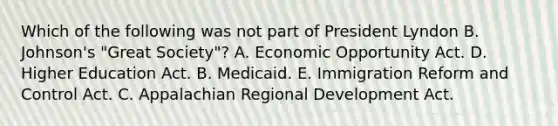 Which of the following was not part of President Lyndon B. Johnson's "Great Society"? A. Economic Opportunity Act. D. Higher Education Act. B. Medicaid. E. Immigration Reform and Control Act. C. Appalachian Regional Development Act.