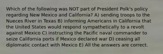 Which of the following was NOT part of President Polk's policy regarding New Mexico and California? A) sending troops to the Nueces River in Texas B) informing Americans in California that the United States would respond sympathetically to a revolt against Mexico C) instructing the Pacific naval commander to seize California ports if Mexico declared war D) ceasing all diplomatic contact with Mexico E) All the answers are correct.