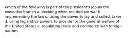 Which of the following is part of the president's job as the executive branch a. deciding when too declare war b. implementing the law c. using the power to lay and collect taxes d. using legislative powers to provide for the general welfare of the United States e. regulating trade and commerce with foreign nations