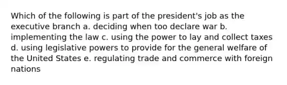 Which of the following is part of the president's job as the executive branch a. deciding when too declare war b. implementing the law c. using the power to lay and collect taxes d. using legislative powers to provide for the general welfare of the United States e. regulating trade and commerce with foreign nations