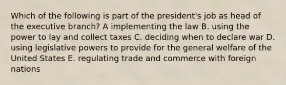 Which of the following is part of the president's job as head of the executive branch? A implementing the law B. using the power to lay and collect taxes C. deciding when to declare war D. using legislative powers to provide for the general welfare of the United States E. regulating trade and commerce with foreign nations