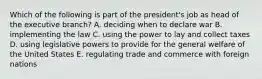 Which of the following is part of the president's job as head of the executive branch? A. deciding when to declare war B. implementing the law C. using the power to lay and collect taxes D. using legislative powers to provide for the general welfare of the United States E. regulating trade and commerce with foreign nations