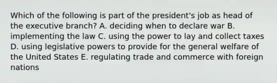 Which of the following is part of the president's job as head of the executive branch? A. deciding when to declare war B. implementing the law C. using the power to lay and collect taxes D. using legislative powers to provide for the general welfare of the United States E. regulating trade and commerce with foreign nations