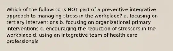 Which of the following is NOT part of a preventive integrative approach to managing stress in the workplace? a. focusing on tertiary interventions b. focusing on organizational primary interventions c. encouraging the reduction of stressors in the workplace d. using an integrative team of health care professionals