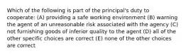 Which of the following is part of the principal's duty to cooperate: (A) providing a safe working environment (B) warning the agent of an unreasonable risk associated with the agency (C) not furnishing goods of inferior quality to the agent (D) all of the other specific choices are correct (E) none of the other choices are correct