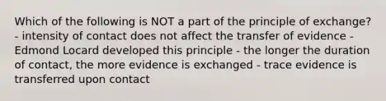 Which of the following is NOT a part of the principle of exchange? - intensity of contact does not affect the transfer of evidence - Edmond Locard developed this principle - the longer the duration of contact, the more evidence is exchanged - trace evidence is transferred upon contact