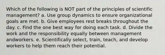 Which of the following is NOT part of the principles of scientific management? a. Use group dynamics to ensure organizational goals are met. b. Give employees rest breaks throughout the day. c. Find the one best way for doing each task. d. Divide the work and the responsibility equally between management andworkers. e. Scientifically select, train, teach, and develop workers to help them reach their potential.