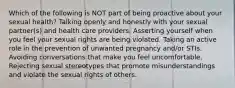 Which of the following is NOT part of being proactive about your sexual health? Talking openly and honestly with your sexual partner(s) and health care providers. Asserting yourself when you feel your sexual rights are being violated. Taking an active role in the prevention of unwanted pregnancy and/or STIs. Avoiding conversations that make you feel uncomfortable. Rejecting sexual stereotypes that promote misunderstandings and violate the sexual rights of others.