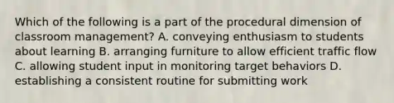 Which of the following is a part of the procedural dimension of classroom management? A. conveying enthusiasm to students about learning B. arranging furniture to allow efficient traffic flow C. allowing student input in monitoring target behaviors D. establishing a consistent routine for submitting work