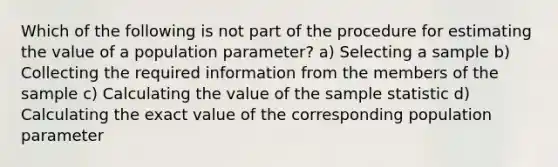 Which of the following is not part of the procedure for estimating the value of a population parameter? a) Selecting a sample b) Collecting the required information from the members of the sample c) Calculating the value of the sample statistic d) Calculating the exact value of the corresponding population parameter