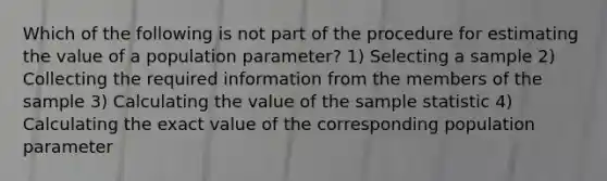 Which of the following is not part of the procedure for estimating the value of a population parameter? 1) Selecting a sample 2) Collecting the required information from the members of the sample 3) Calculating the value of the sample statistic 4) Calculating the exact value of the corresponding population parameter