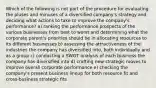 Which of the following is not part of the procedure for evaluating the pluses and minuses of a diversified company's strategy and deciding what actions to take to improve the company's performance? a) ranking the performance prospects of the various businesses from best to worst and determining what the corporate parent's priorities should be in allocating resources to its different businesses b) assessing the attractiveness of the industries the company has diversified into, both individually and as a group c) conducting a SWOT analysis of each business the company has diversified into d) crafting new strategic moves to improve overall corporate performance e) checking the company's present business lineup for both resource fit and cross-business strategic fits