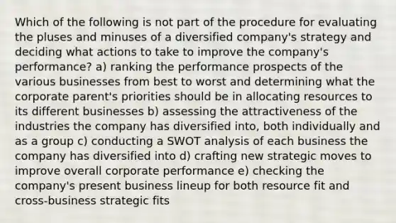 Which of the following is not part of the procedure for evaluating the pluses and minuses of a diversified company's strategy and deciding what actions to take to improve the company's performance? a) ranking the performance prospects of the various businesses from best to worst and determining what the corporate parent's priorities should be in allocating resources to its different businesses b) assessing the attractiveness of the industries the company has diversified into, both individually and as a group c) conducting a SWOT analysis of each business the company has diversified into d) crafting new strategic moves to improve overall corporate performance e) checking the company's present business lineup for both resource fit and cross-business strategic fits