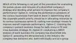 Which of the following is not part of the procedure for evaluating the pulses pluses and minuses of a diversified company's strategy and deciding what actions to improve the company's performance? Option A: ranking the performance prospects of the various businesses from best to worst in determining what the corporate parent priority should be in allocating resources to its various businesses option B: crafting new strategic moves to improve overall corporate performance. Option C: checking the company's present business lineup for both resource fit and cross business strategic fit. Option D: conducting a SWOT analysis of each business the company has diversified into. Option E: assessing the attractiveness in the industry the company has delivered into, both individually and as a group