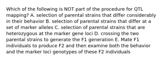 Which of the following is NOT part of the procedure for QTL mapping? A. selection of parental strains that differ considerably in their behavior B. selection of parental strains that differ at a set of marker alleles C. selection of parental strains that are heterozygous at the marker gene loci D. crossing the two parental strains to generate the F1 generation E. Mate F1 individuals to produce F2 and then examine both the behavior and the marker loci genotypes of these F2 individuals