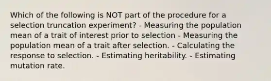 Which of the following is NOT part of the procedure for a selection truncation experiment? - Measuring the population mean of a trait of interest prior to selection - Measuring the population mean of a trait after selection. - Calculating the response to selection. - Estimating heritability. - Estimating mutation rate.