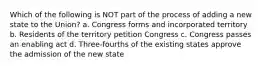 Which of the following is NOT part of the process of adding a new state to the Union? a. Congress forms and incorporated territory b. Residents of the territory petition Congress c. Congress passes an enabling act d. Three-fourths of the existing states approve the admission of the new state