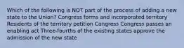 Which of the following is NOT part of the process of adding a new state to the Union? Congress forms and incorporated territory Residents of the territory petition Congress Congress passes an enabling act Three-fourths of the existing states approve the admission of the new state