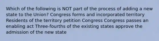 Which of the following is NOT part of the process of adding a new state to the Union? Congress forms and incorporated territory Residents of the territory petition Congress Congress passes an enabling act Three-fourths of the existing states approve the admission of the new state