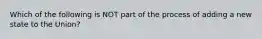 Which of the following is NOT part of the process of adding a new state to the Union?