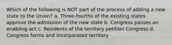 Which of the following is NOT part of the process of adding a new state to the Union? a. Three-fourths of the existing states approve the admission of the new state b. Congress passes an enabling act c. Residents of the territory petition Congress d. Congress forms and incorporated territory