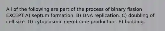 All of the following are part of the process of binary fission EXCEPT A) septum formation. B) <a href='https://www.questionai.com/knowledge/kofV2VQU2J-dna-replication' class='anchor-knowledge'>dna replication</a>. C) doubling of cell size. D) cytoplasmic membrane production. E) budding.