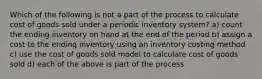 Which of the following is not a part of the process to calculate cost of goods sold under a periodic inventory system? a) count the ending inventory on hand at the end of the period b) assign a cost to the ending inventory using an inventory costing method c) use the cost of goods sold model to calculate cost of goods sold d) each of the above is part of the process