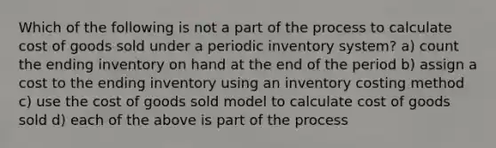 Which of the following is not a part of the process to calculate cost of goods sold under a periodic inventory system? a) count the ending inventory on hand at the end of the period b) assign a cost to the ending inventory using an inventory costing method c) use the cost of goods sold model to calculate cost of goods sold d) each of the above is part of the process