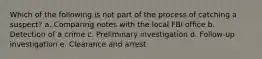 Which of the following is not part of the process of catching a suspect? a. Comparing notes with the local FBI office b. Detection of a crime c. Preliminary investigation d. Follow-up investigation e. Clearance and arrest