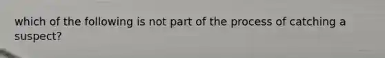 which of the following is not part of the process of catching a suspect?